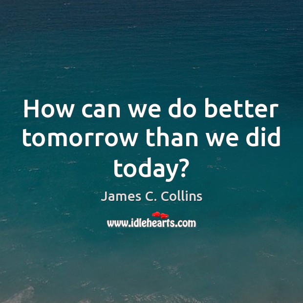 How can we do better tomorrow than we did today? 