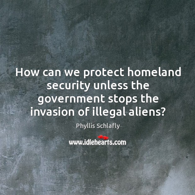 How can we protect homeland security unless the government stops the invasion of illegal aliens? Phyllis Schlafly Picture Quote
