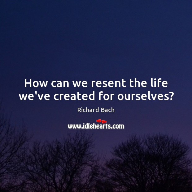 How can we resent the life we’ve created for ourselves? Richard Bach Picture Quote