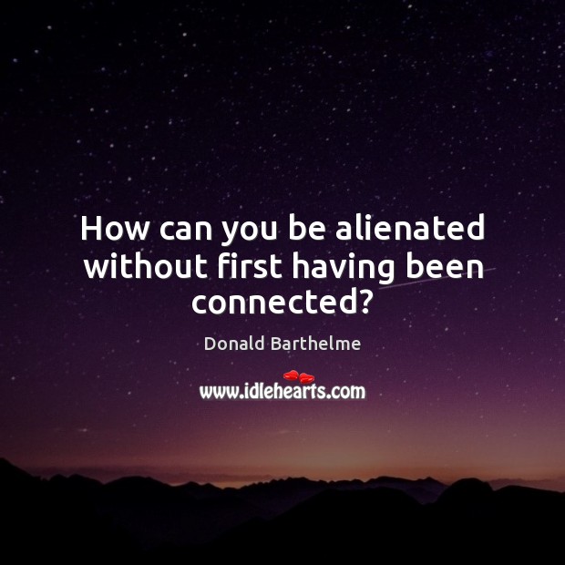 How can you be alienated without first having been connected? Donald Barthelme Picture Quote