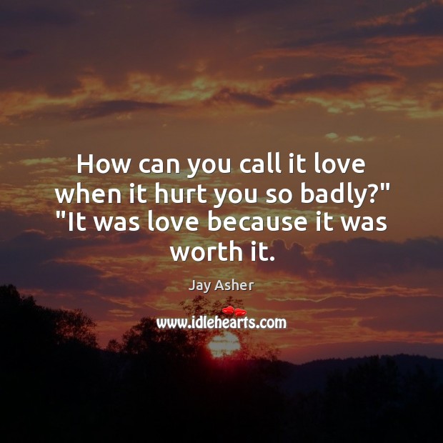 How can you call it love when it hurt you so badly?” “It was love because it was worth it. Jay Asher Picture Quote