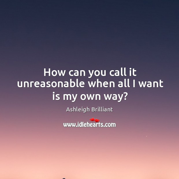 How can you call it unreasonable when all I want is my own way? Ashleigh Brilliant Picture Quote