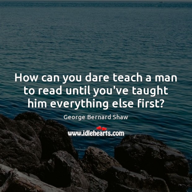 How can you dare teach a man to read until you’ve taught him everything else first? George Bernard Shaw Picture Quote