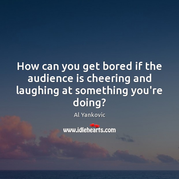 How can you get bored if the audience is cheering and laughing at something you’re doing? 
