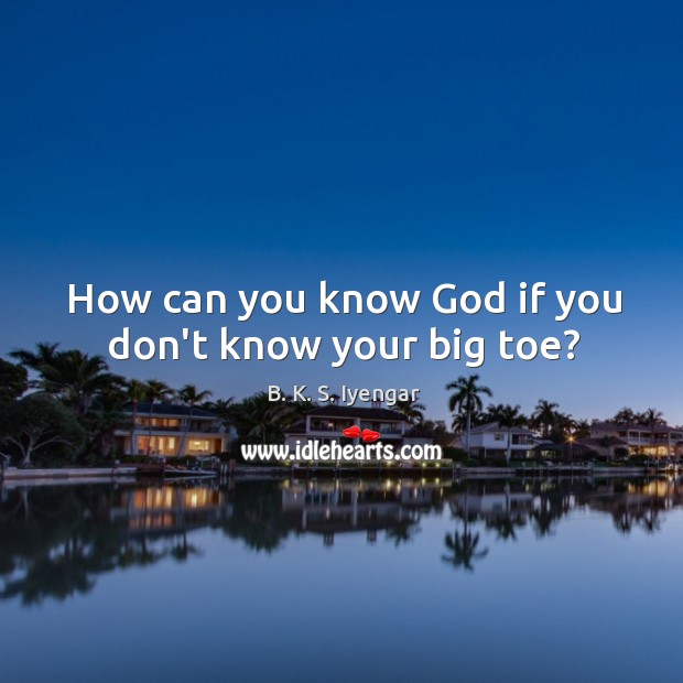 How can you know God if you don’t know your big toe? B. K. S. Iyengar Picture Quote