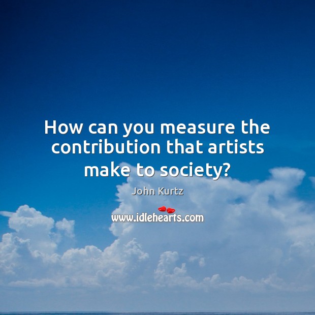 How can you measure the contribution that artists make to society? John Kurtz Picture Quote