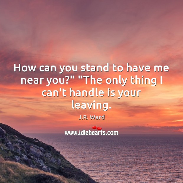 How can you stand to have me near you?” “The only thing I can’t handle is your leaving. J.R. Ward Picture Quote