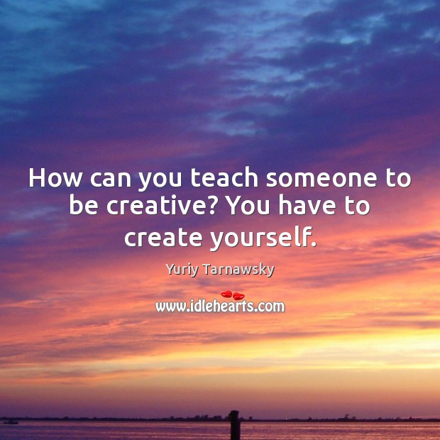 How can you teach someone to be creative? You have to create yourself. Image