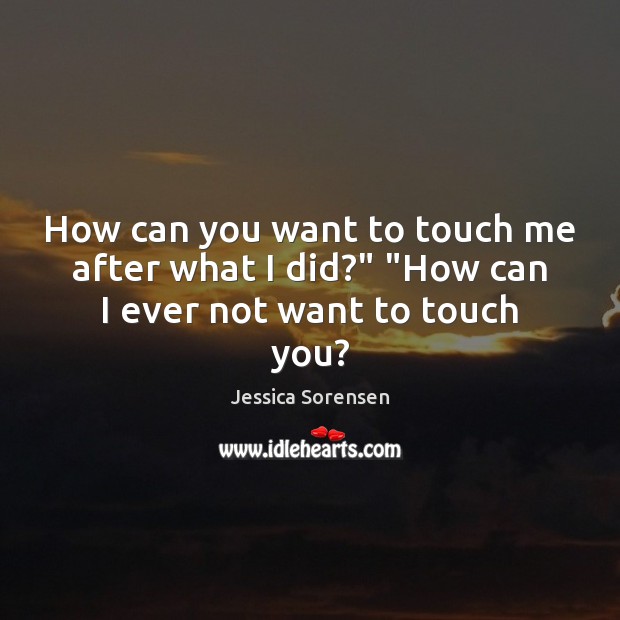 How can you want to touch me after what I did?” “How can I ever not want to touch you? Jessica Sorensen Picture Quote