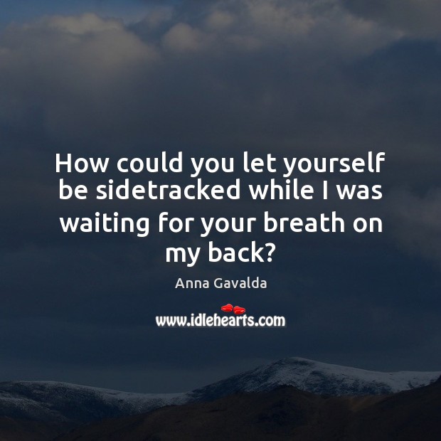 How could you let yourself be sidetracked while I was waiting for your breath on my back? Image