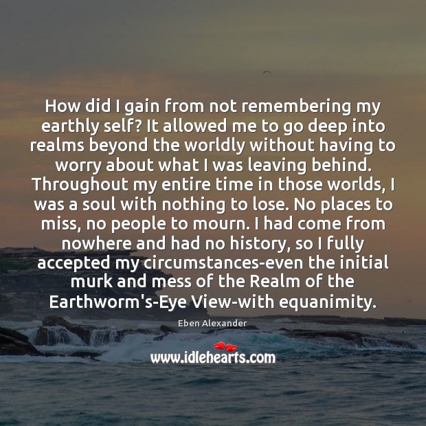 How did I gain from not remembering my earthly self? It allowed Eben Alexander Picture Quote