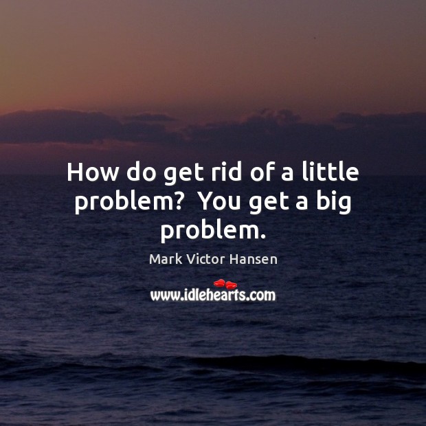How do get rid of a little problem?  You get a big problem. Mark Victor Hansen Picture Quote