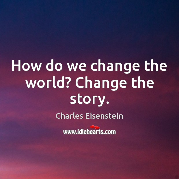 How do we change the world? Change the story. Charles Eisenstein Picture Quote
