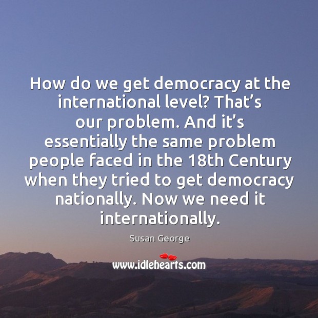 How do we get democracy at the international level? that’s our problem. Susan George Picture Quote