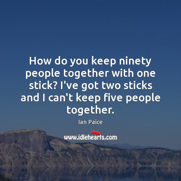 How do you keep ninety people together with one stick? I’ve got Image