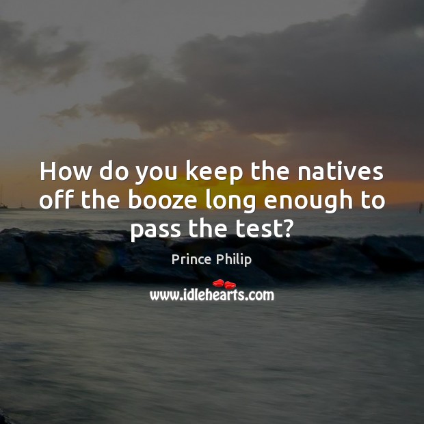 How do you keep the natives off the booze long enough to pass the test? Prince Philip Picture Quote