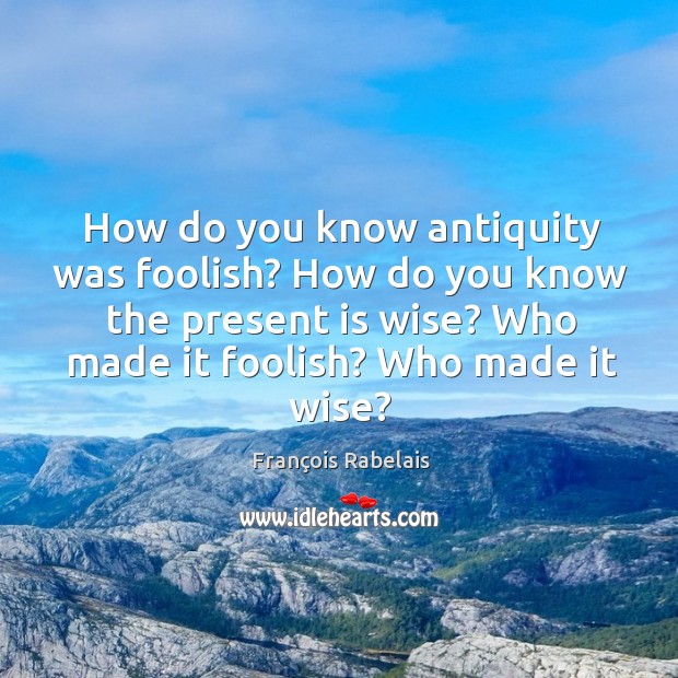 How do you know antiquity was foolish? how do you know the present is wise? who made it foolish? who made it wise? François Rabelais Picture Quote