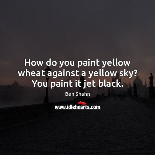 How do you paint yellow wheat against a yellow sky? You paint it jet black. Ben Shahn Picture Quote