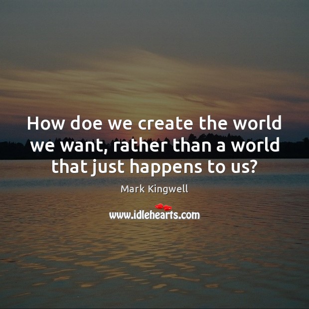 How doe we create the world we want, rather than a world that just happens to us? Image