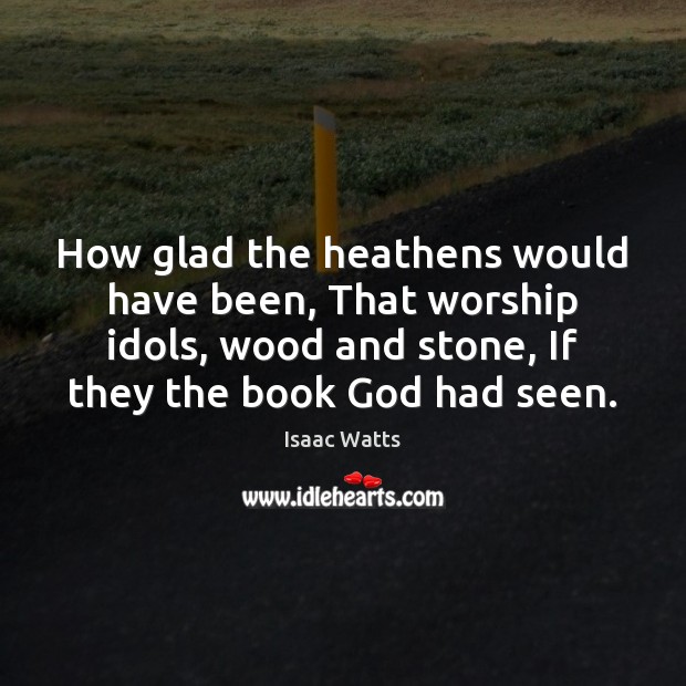 How glad the heathens would have been, That worship idols, wood and Image