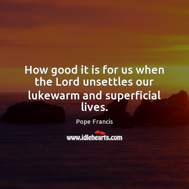How good it is for us when the Lord unsettles our lukewarm and superficial lives. Pope Francis Picture Quote