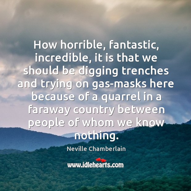 How horrible, fantastic, incredible, it is that we should be digging Neville Chamberlain Picture Quote