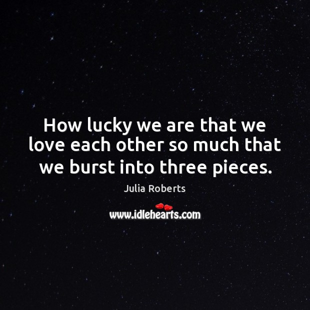 How lucky we are that we love each other so much that we burst into three pieces. Julia Roberts Picture Quote