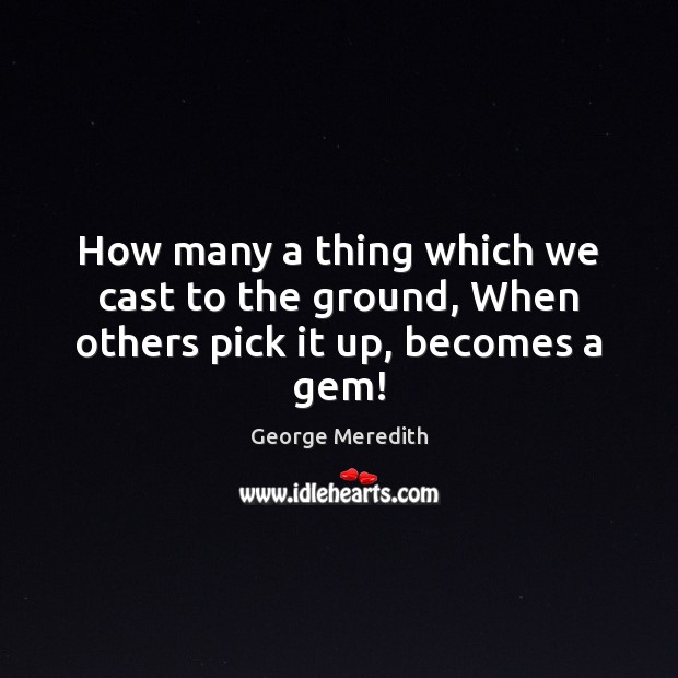 How many a thing which we cast to the ground, When others pick it up, becomes a gem! George Meredith Picture Quote