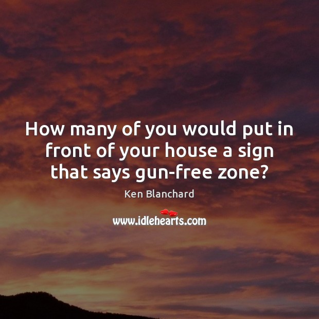 How many of you would put in front of your house a sign that says gun-free zone? Ken Blanchard Picture Quote