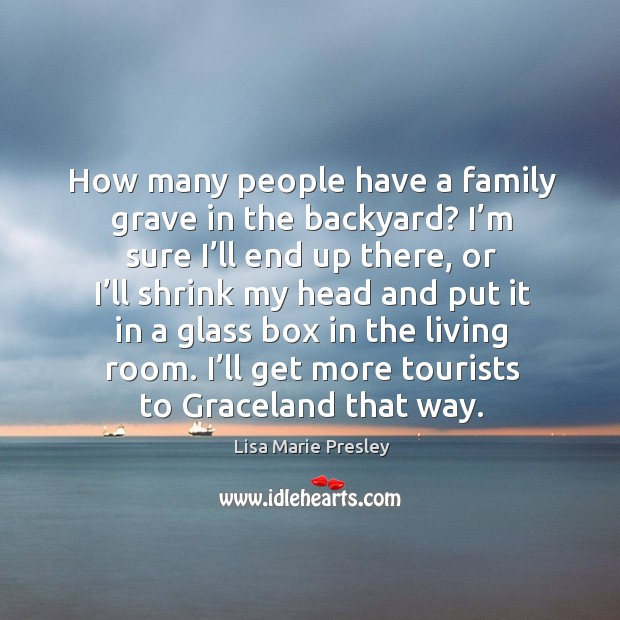 How many people have a family grave in the backyard? I’m sure I’ll end up there, or I’ll shrink my Image