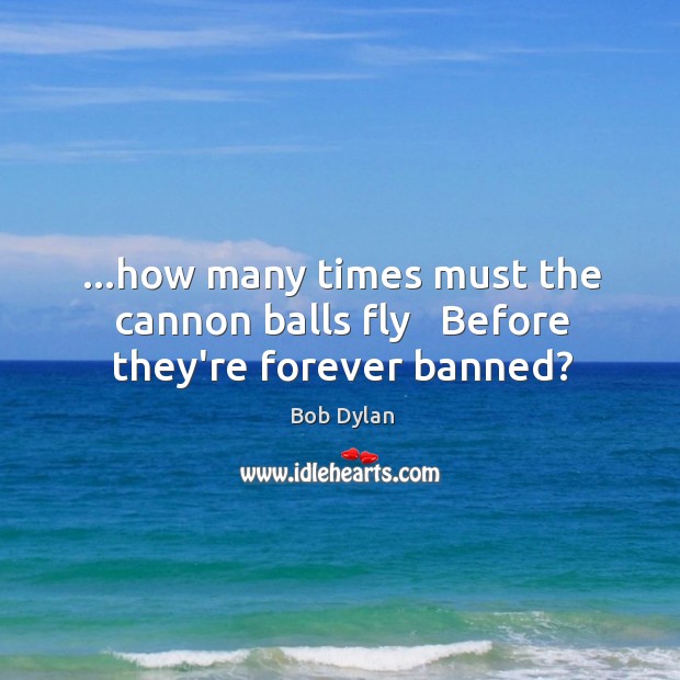 …how many times must the cannon balls fly   Before they’re forever banned? Image