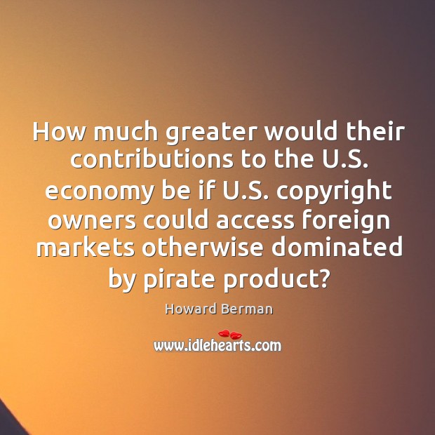 How much greater would their contributions to the u.s. Economy be if u.s. Copyright owners Howard Berman Picture Quote