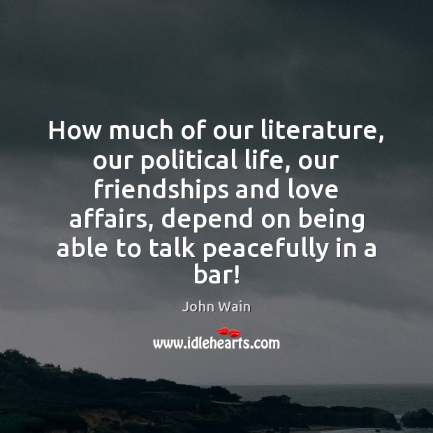 How much of our literature, our political life, our friendships and love 