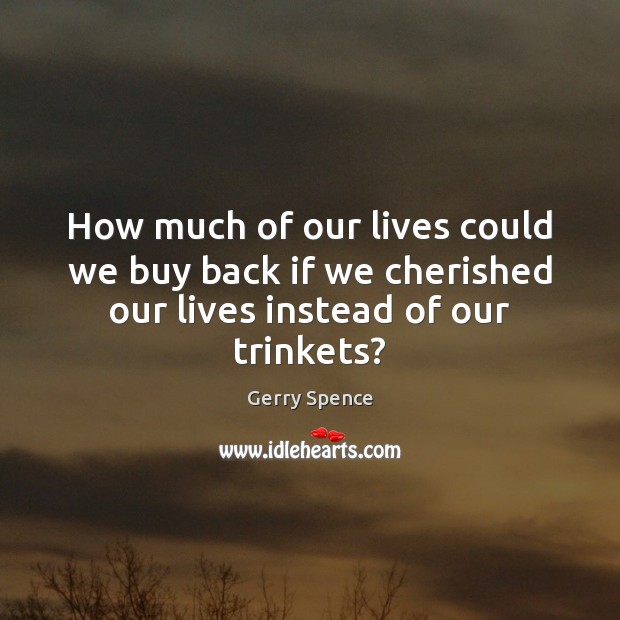 How much of our lives could we buy back if we cherished our lives instead of our trinkets? Image