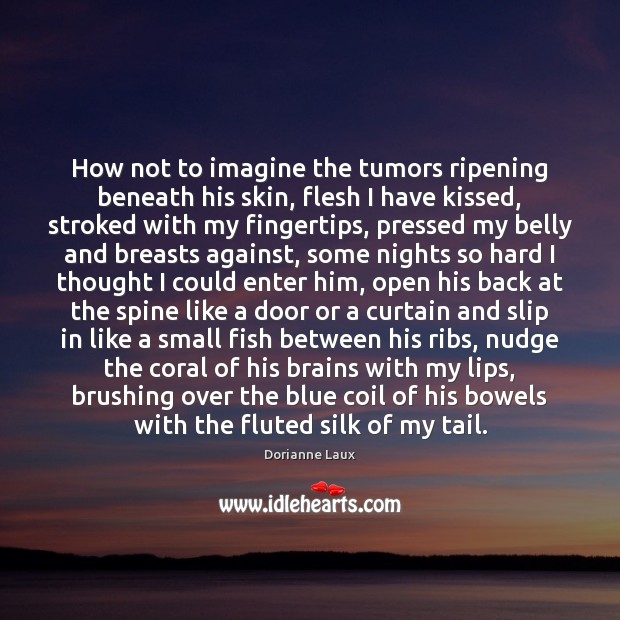 How not to imagine the tumors ripening beneath his skin, flesh I Dorianne Laux Picture Quote
