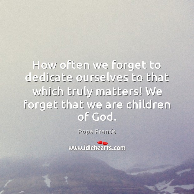 How often we forget to dedicate ourselves to that which truly matters! Pope Francis Picture Quote