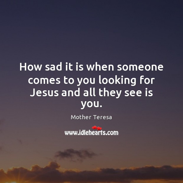 How sad it is when someone comes to you looking for Jesus and all they see is you. Mother Teresa Picture Quote