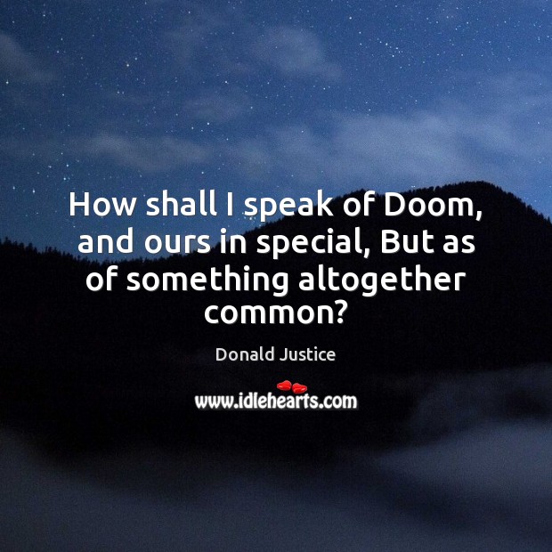 How shall I speak of Doom, and ours in special, But as of something altogether common? Donald Justice Picture Quote