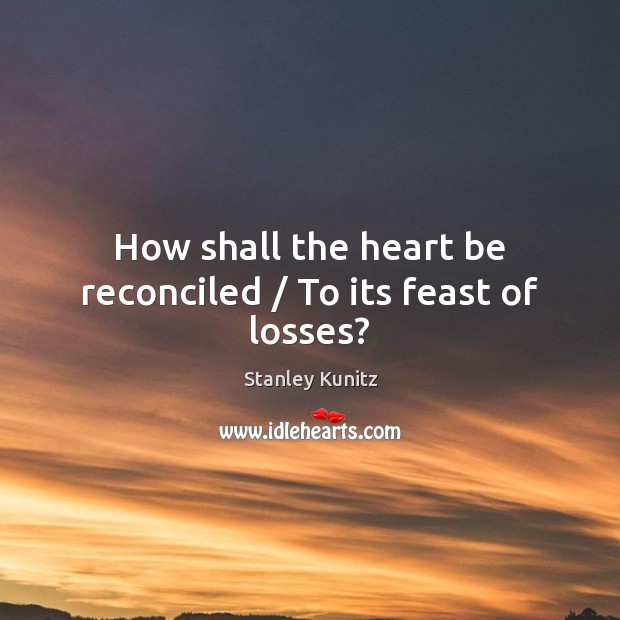 How shall the heart be reconciled / To its feast of losses? Stanley Kunitz Picture Quote