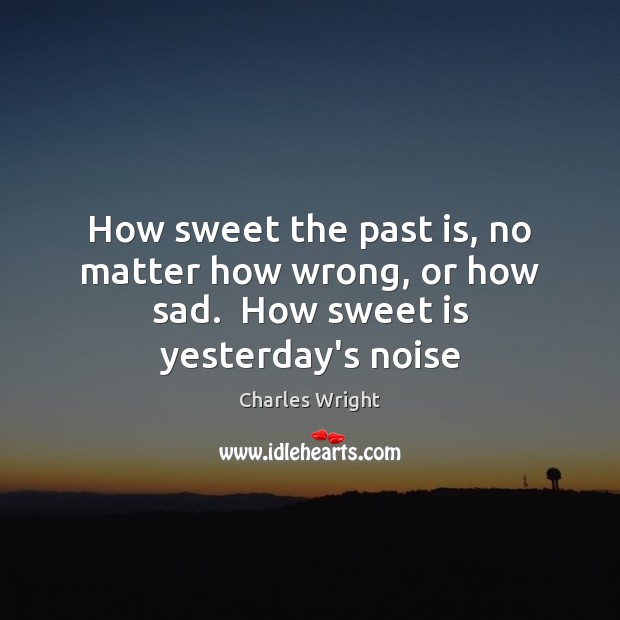 How sweet the past is, no matter how wrong, or how sad.  How sweet is yesterday’s noise Charles Wright Picture Quote
