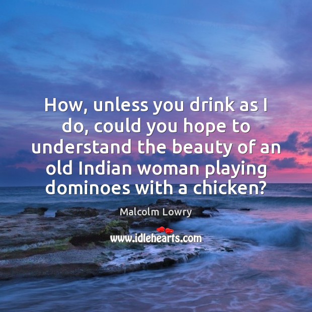 How, unless you drink as I do, could you hope to understand Malcolm Lowry Picture Quote