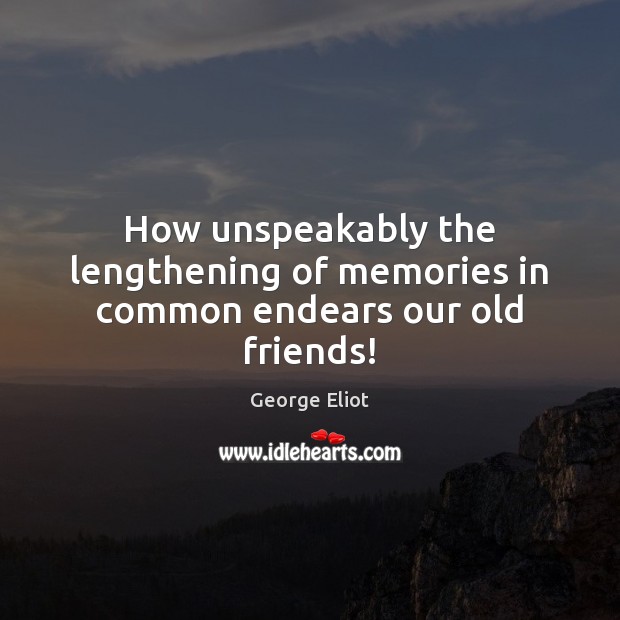 How unspeakably the lengthening of memories in common endears our old friends! 