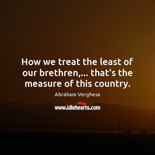 How we treat the least of our brethren,… that’s the measure of this country. Abraham Verghese Picture Quote