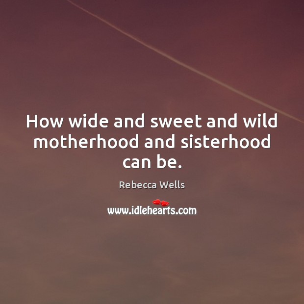 How wide and sweet and wild motherhood and sisterhood can be. 