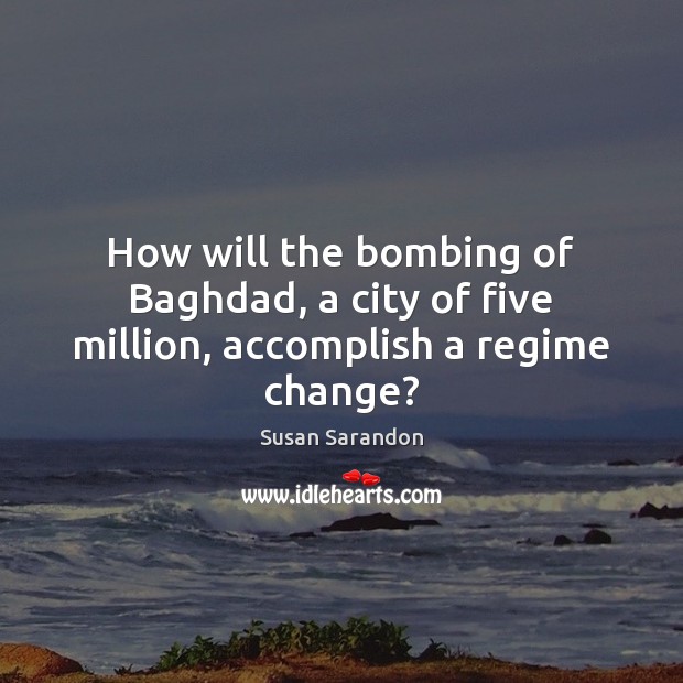 How will the bombing of Baghdad, a city of five million, accomplish a regime change? Susan Sarandon Picture Quote