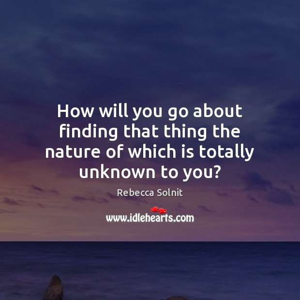How will you go about finding that thing the nature of which is totally unknown to you? Rebecca Solnit Picture Quote