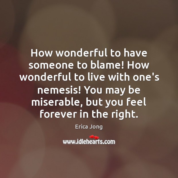 How wonderful to have someone to blame! How wonderful to live with 