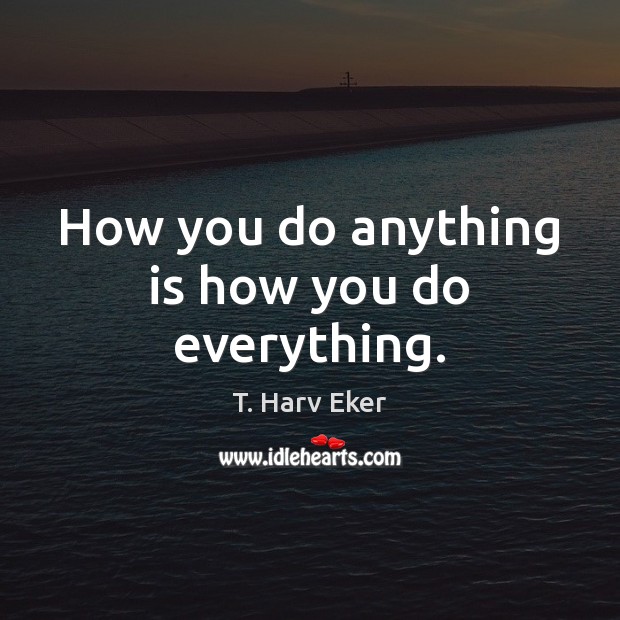 How you do anything is how you do everything. T. Harv Eker Picture Quote