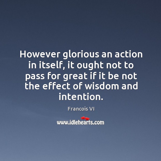 However glorious an action in itself, it ought not to pass for great if it be not the effect of wisdom and intention. Duc De La Rochefoucauld Picture Quote