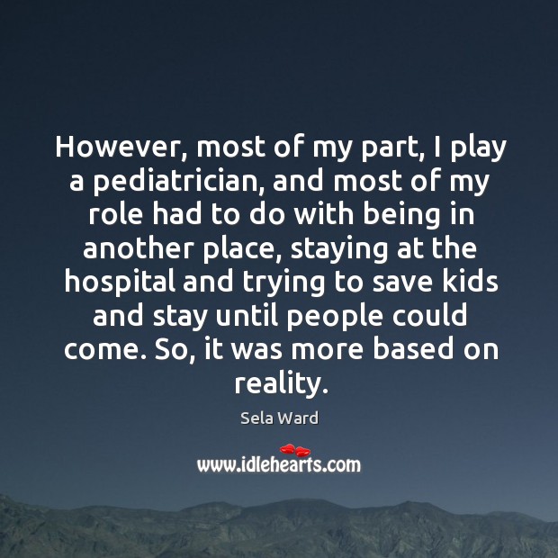 However, most of my part, I play a pediatrician, and most of my role had to do with being in another place Sela Ward Picture Quote